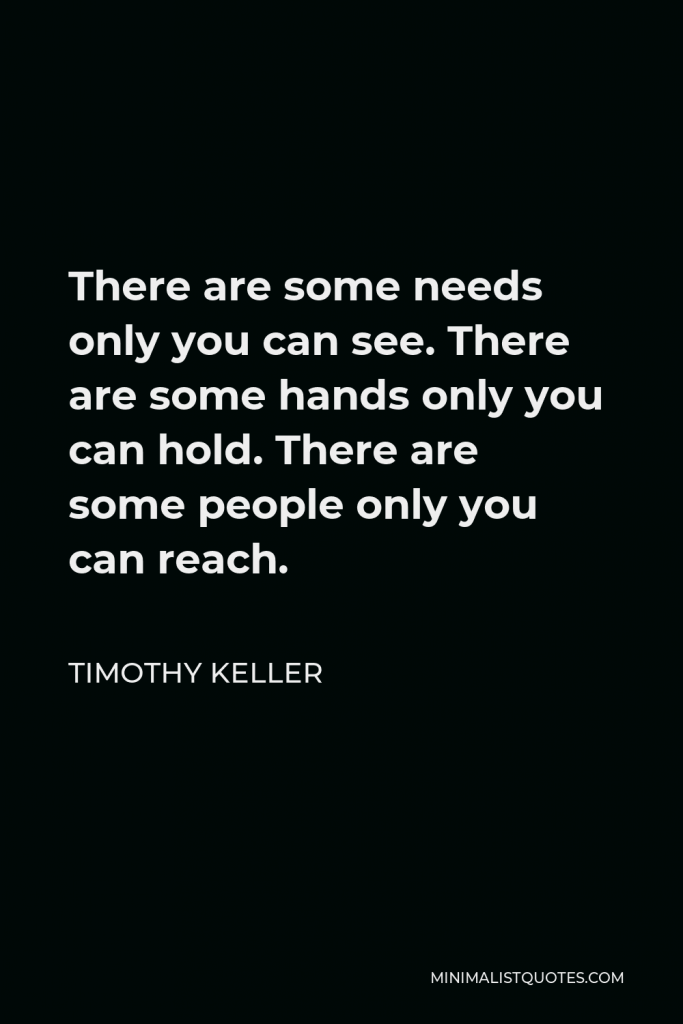 Timothy Keller Quote - There are some needs only you can see. There are some hands only you can hold. There are some people only you can reach.