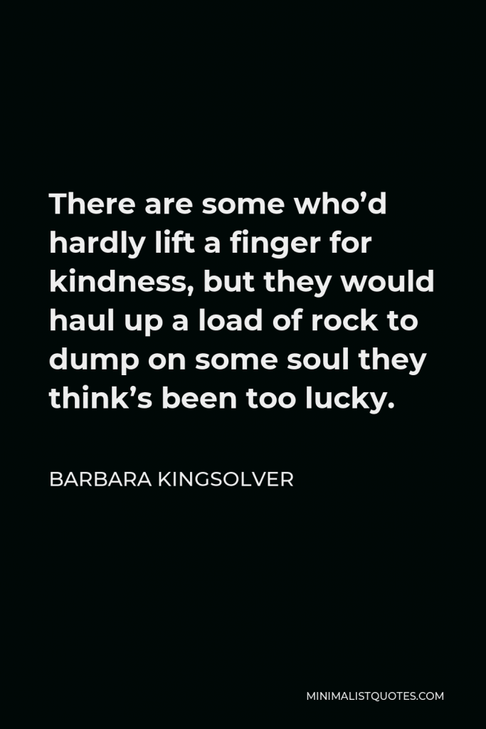 Barbara Kingsolver Quote - There are some who’d hardly lift a finger for kindness, but they would haul up a load of rock to dump on some soul they think’s been too lucky.