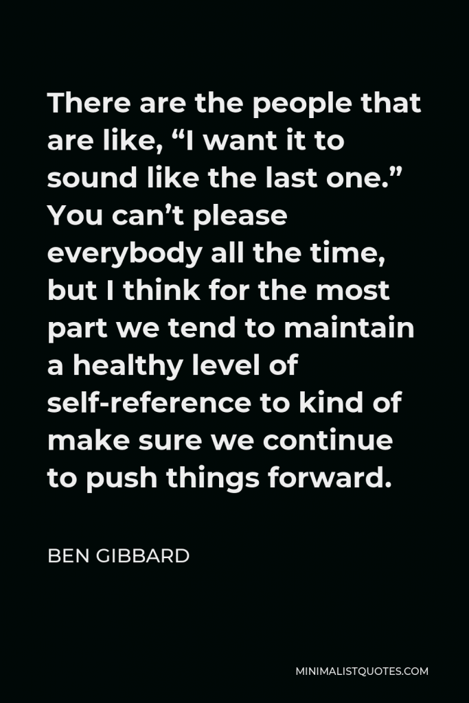 Ben Gibbard Quote - There are the people that are like, “I want it to sound like the last one.” You can’t please everybody all the time, but I think for the most part we tend to maintain a healthy level of self-reference to kind of make sure we continue to push things forward.