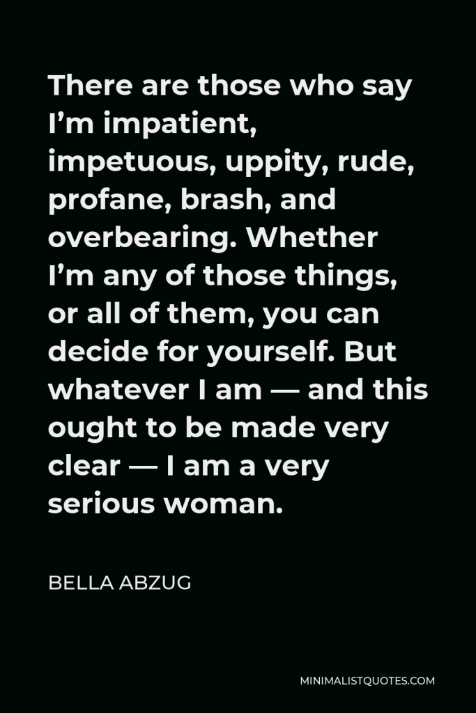 Bella Abzug Quote - There are those who say I’m impatient, impetuous, uppity, rude, profane, brash, and overbearing. Whether I’m any of those things, or all of them, you can decide for yourself. But whatever I am — and this ought to be made very clear — I am a very serious woman.