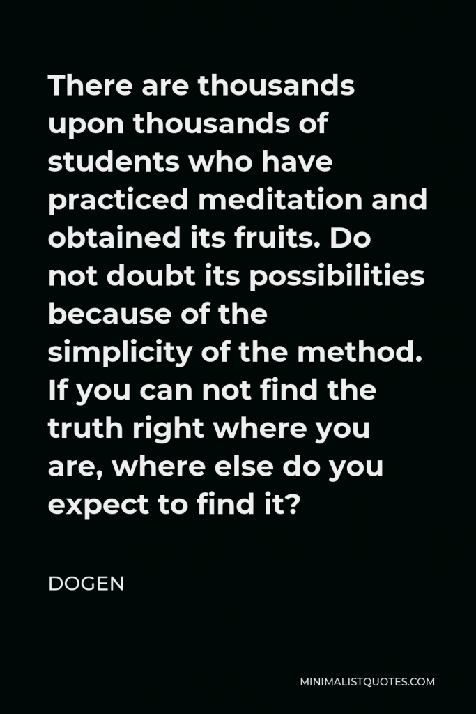 Dogen Quote - There are thousands upon thousands of students who have practiced meditation and obtained its fruits. Do not doubt its possibilities because of the simplicity of the method. If you can not find the truth right where you are, where else do you expect to find it?