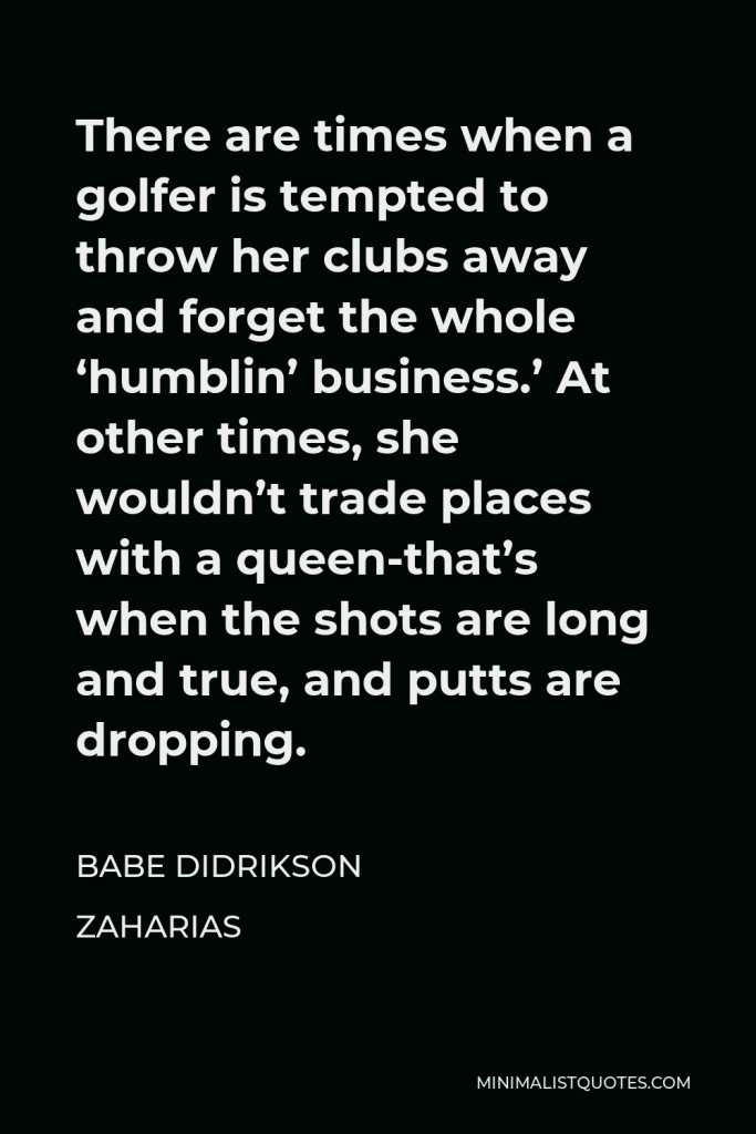 Babe Didrikson Zaharias Quote - There are times when a golfer is tempted to throw her clubs away and forget the whole ‘humblin’ business.’ At other times, she wouldn’t trade places with a queen-that’s when the shots are long and true, and putts are dropping.