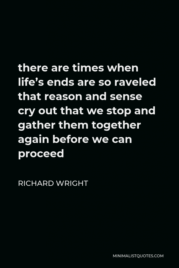 Richard Wright Quote - there are times when life’s ends are so raveled that reason and sense cry out that we stop and gather them together again before we can proceed