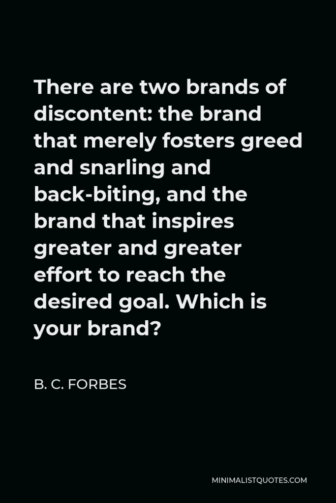 B. C. Forbes Quote - There are two brands of discontent: the brand that merely fosters greed and snarling and back-biting, and the brand that inspires greater and greater effort to reach the desired goal. Which is your brand?