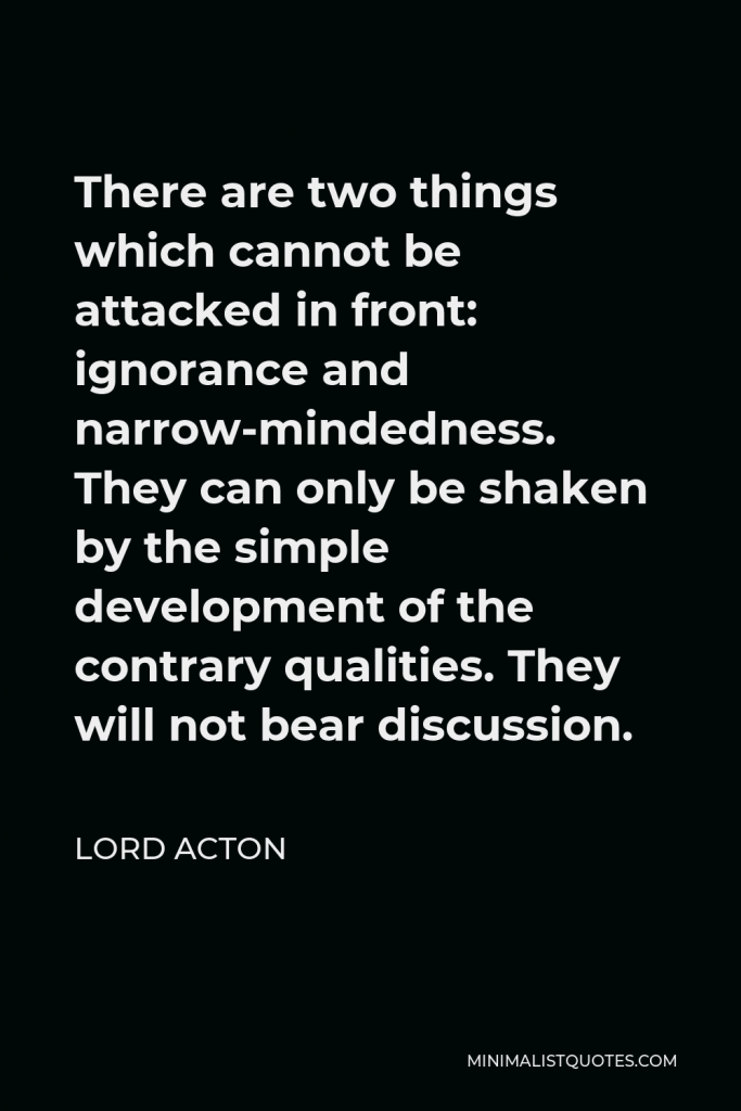 Lord Acton Quote - There are two things which cannot be attacked in front: ignorance and narrow-mindedness. They can only be shaken by the simple development of the contrary qualities. They will not bear discussion.