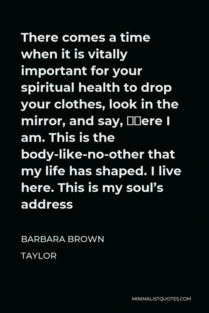 Barbara Brown Taylor Quote - There comes a time when it is vitally important for your spiritual health to drop your clothes, look in the mirror, and say, ‘Here I am. This is the body-like-no-other that my life has shaped. I live here. This is my soul’s address