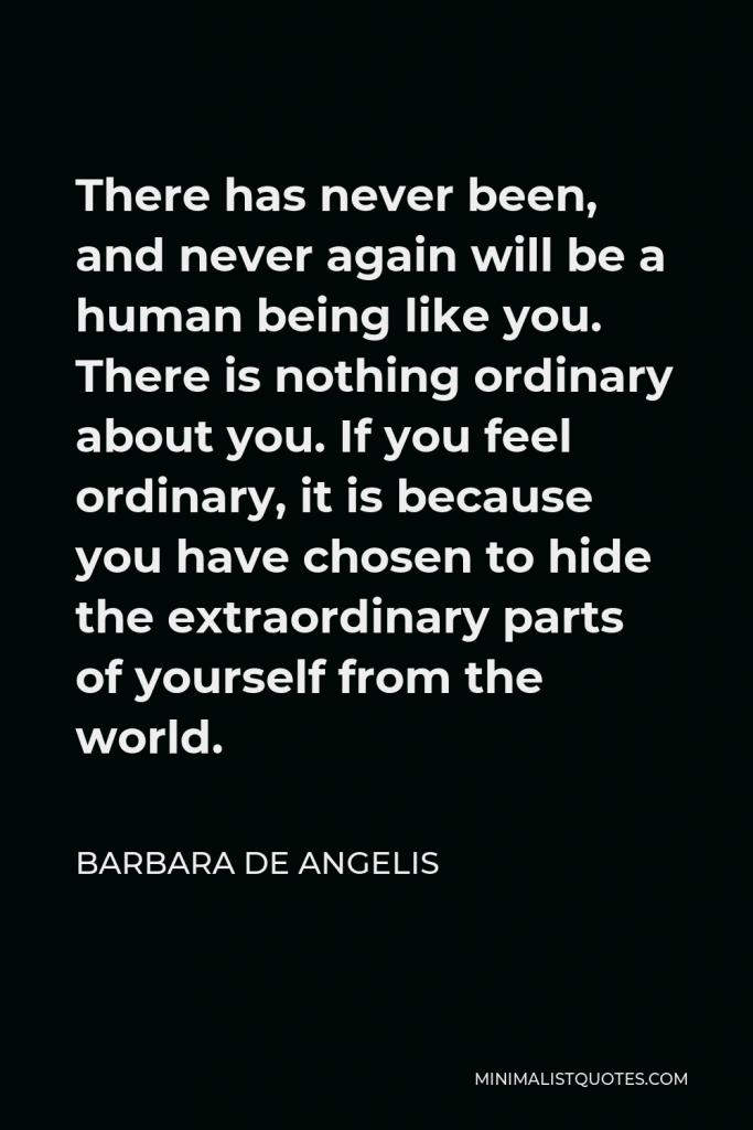 Barbara De Angelis Quote - There has never been, and never again will be a human being like you. There is nothing ordinary about you. If you feel ordinary, it is because you have chosen to hide the extraordinary parts of yourself from the world.