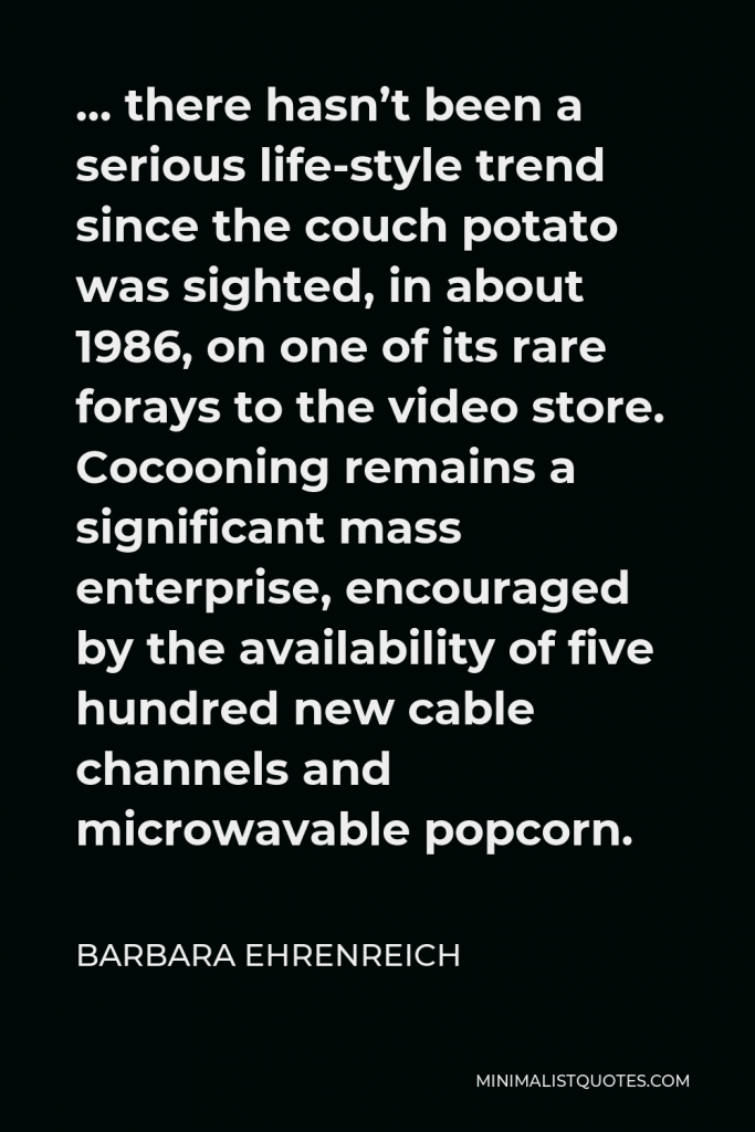 Barbara Ehrenreich Quote - … there hasn’t been a serious life-style trend since the couch potato was sighted, in about 1986, on one of its rare forays to the video store. Cocooning remains a significant mass enterprise, encouraged by the availability of five hundred new cable channels and microwavable popcorn.
