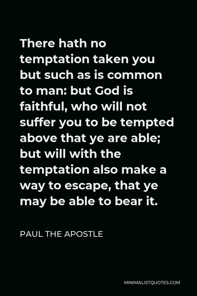 Paul the Apostle Quote - There hath no temptation taken you but such as is common to man: but God is faithful, who will not suffer you to be tempted above that ye are able; but will with the temptation also make a way to escape, that ye may be able to bear it.