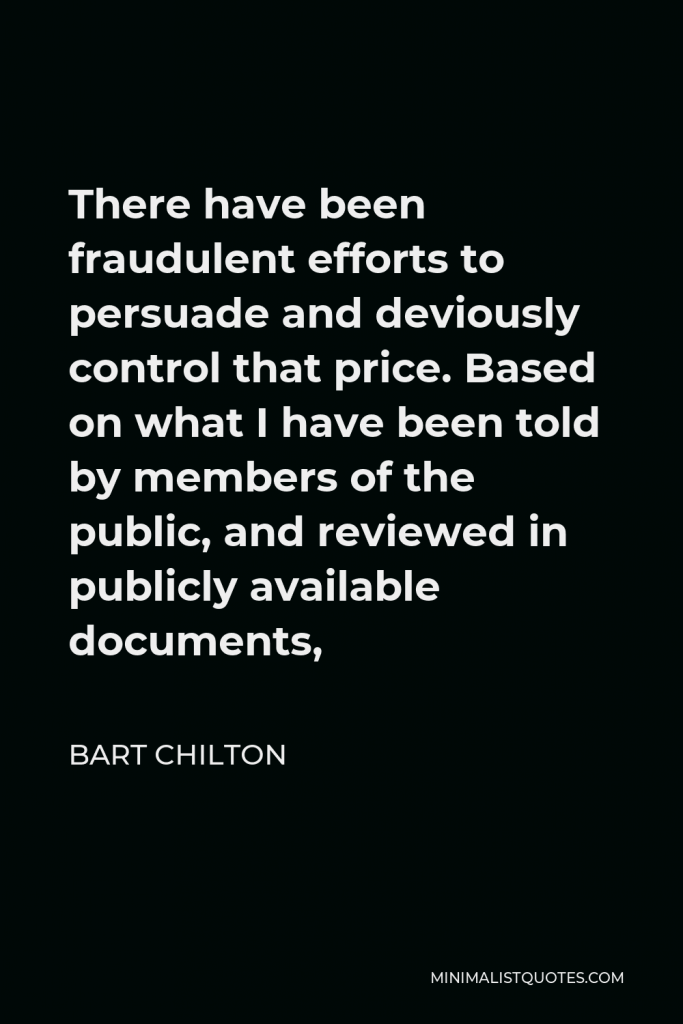 Bart Chilton Quote - There have been fraudulent efforts to persuade and deviously control that price. Based on what I have been told by members of the public, and reviewed in publicly available documents,