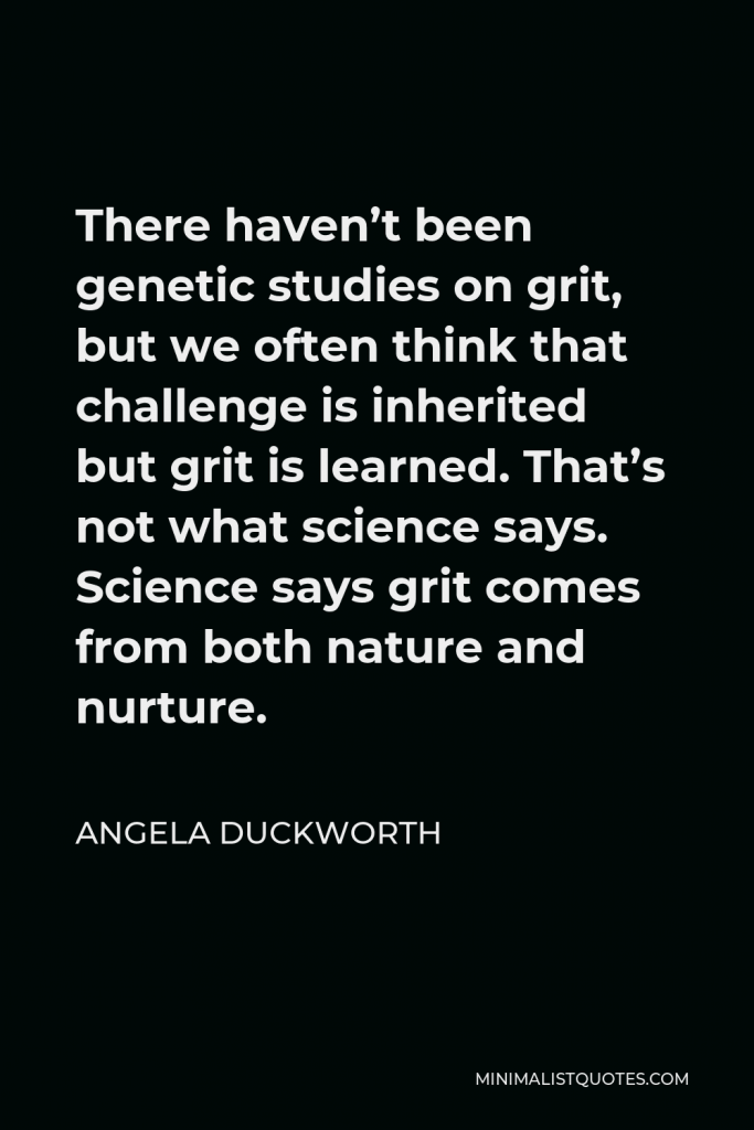Angela Duckworth Quote - There haven’t been genetic studies on grit, but we often think that challenge is inherited but grit is learned. That’s not what science says. Science says grit comes from both nature and nurture.