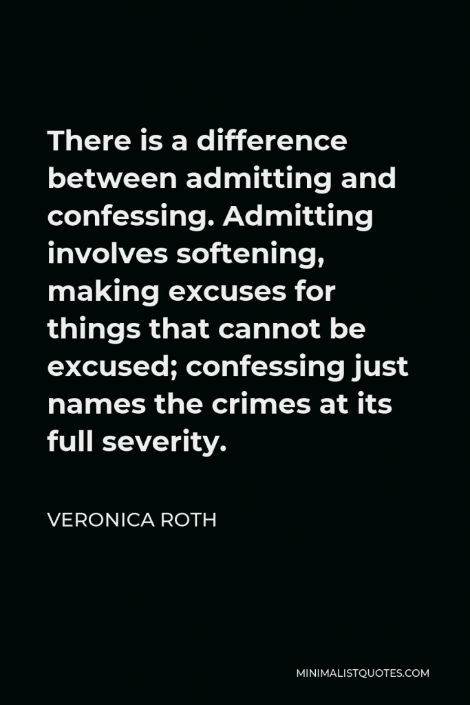 Veronica Roth Quote - There is a difference between admitting and confessing. Admitting involves softening, making excuses for things that cannot be excused; confessing just names the crimes at its full severity.