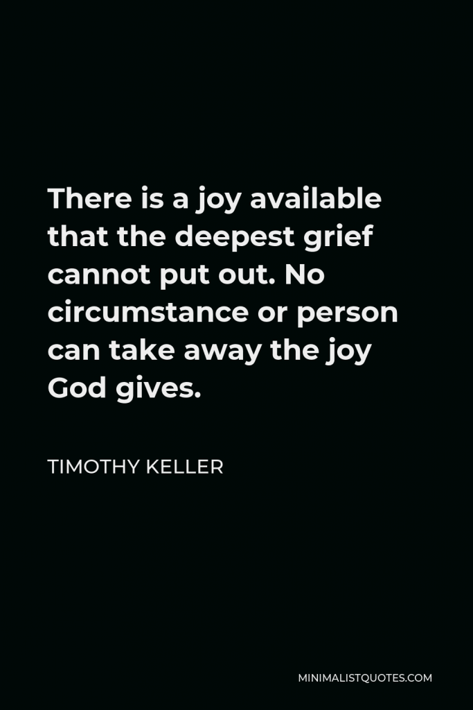 Timothy Keller Quote - There is a joy available that the deepest grief cannot put out. No circumstance or person can take away the joy God gives.