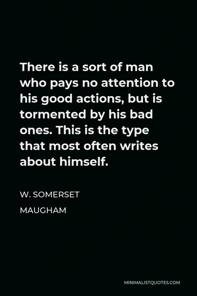 W. Somerset Maugham Quote - There is a sort of man who pays no attention to his good actions, but is tormented by his bad ones. This is the type that most often writes about himself.