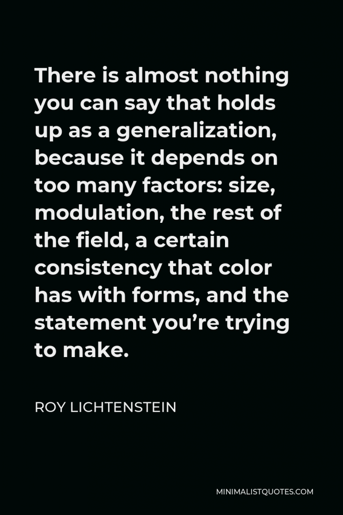 Roy Lichtenstein Quote - There is almost nothing you can say that holds up as a generalization, because it depends on too many factors: size, modulation, the rest of the field, a certain consistency that color has with forms, and the statement you’re trying to make.