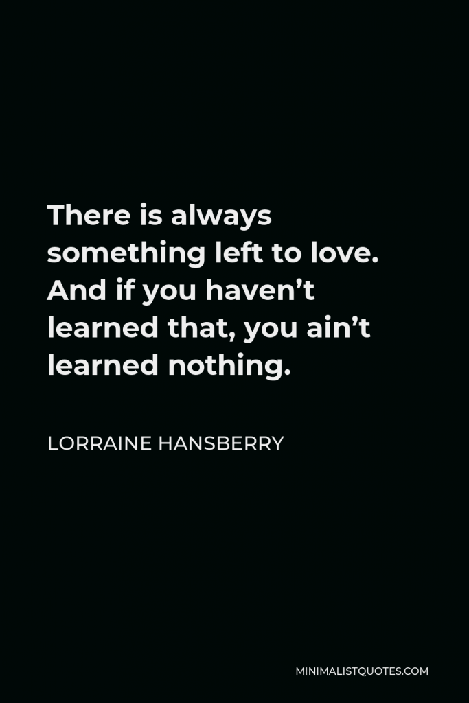 Lorraine Hansberry Quote - There is always something left to love. And if you haven’t learned that, you ain’t learned nothing.