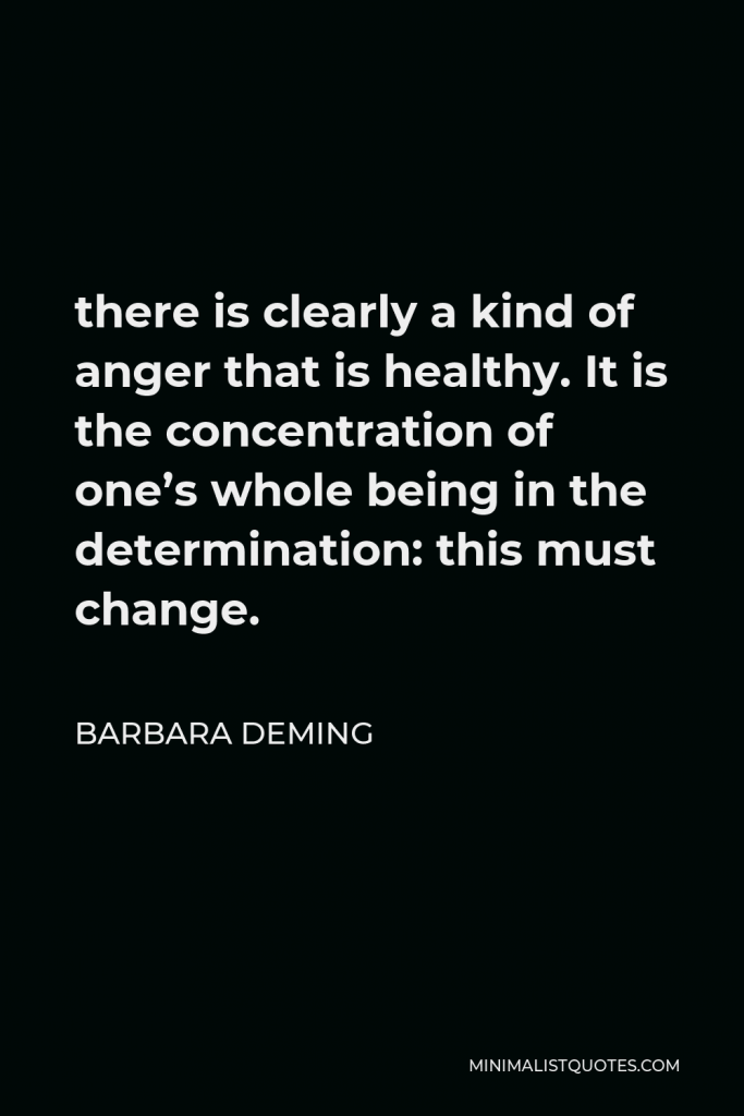 Barbara Deming Quote - there is clearly a kind of anger that is healthy. It is the concentration of one’s whole being in the determination: this must change.