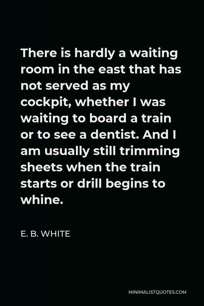 E. B. White Quote - There is hardly a waiting room in the east that has not served as my cockpit, whether I was waiting to board a train or to see a dentist. And I am usually still trimming sheets when the train starts or drill begins to whine.