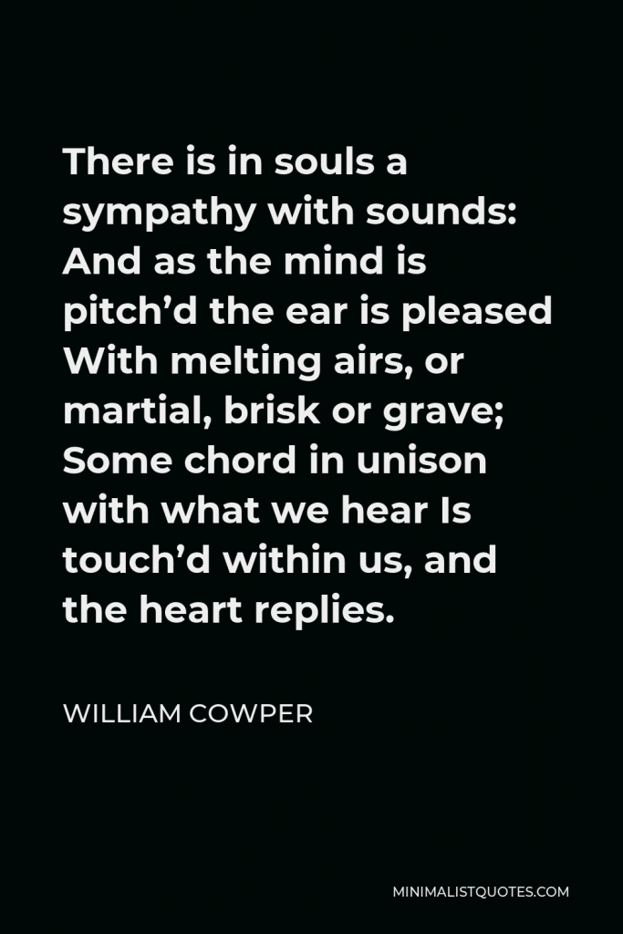 William Cowper Quote - There is in souls a sympathy with sounds: And as the mind is pitch’d the ear is pleased With melting airs, or martial, brisk or grave; Some chord in unison with what we hear Is touch’d within us, and the heart replies.