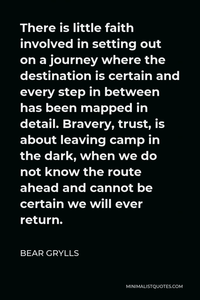 Bear Grylls Quote - There is little faith involved in setting out on a journey where the destination is certain and every step in between has been mapped in detail. Bravery, trust, is about leaving camp in the dark, when we do not know the route ahead and cannot be certain we will ever return.