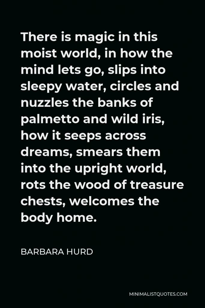 Barbara Hurd Quote - There is magic in this moist world, in how the mind lets go, slips into sleepy water, circles and nuzzles the banks of palmetto and wild iris, how it seeps across dreams, smears them into the upright world, rots the wood of treasure chests, welcomes the body home.