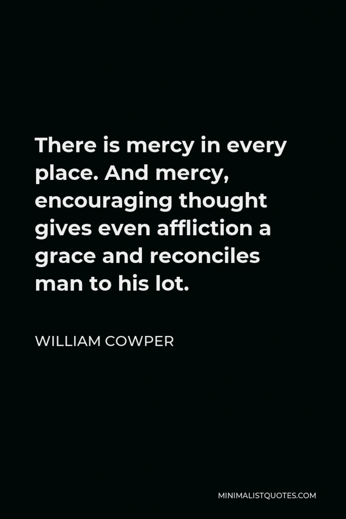 William Cowper Quote - There is mercy in every place. And mercy, encouraging thought gives even affliction a grace and reconciles man to his lot.