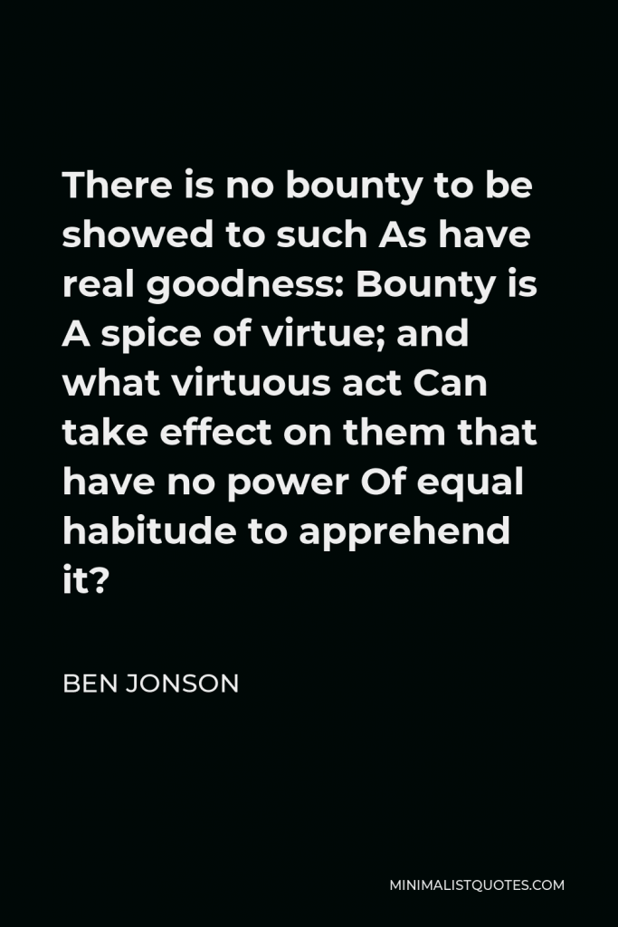 Ben Jonson Quote - There is no bounty to be showed to such As have real goodness: Bounty is A spice of virtue; and what virtuous act Can take effect on them that have no power Of equal habitude to apprehend it?