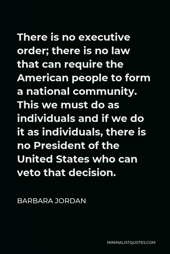 Barbara Jordan Quote - There is no executive order; there is no law that can require the American people to form a national community. This we must do as individuals and if we do it as individuals, there is no President of the United States who can veto that decision.
