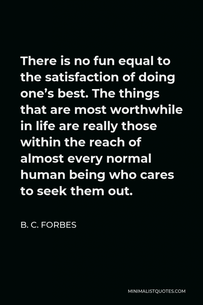 B. C. Forbes Quote - There is no fun equal to the satisfaction of doing one’s best. The things that are most worthwhile in life are really those within the reach of almost every normal human being who cares to seek them out.