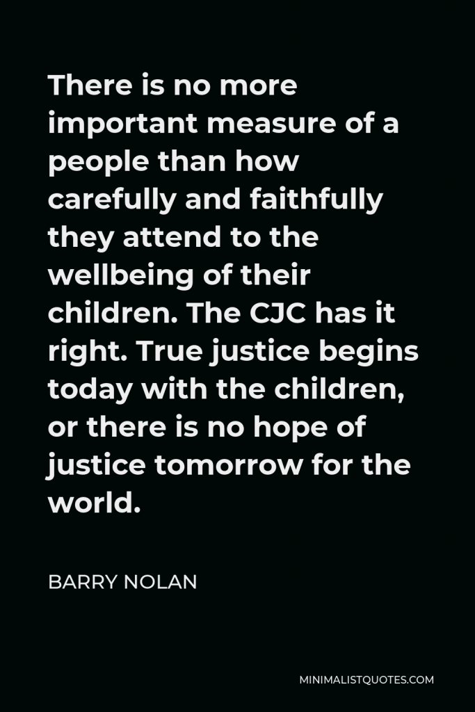 Barry Nolan Quote - There is no more important measure of a people than how carefully and faithfully they attend to the wellbeing of their children. The CJC has it right. True justice begins today with the children, or there is no hope of justice tomorrow for the world.
