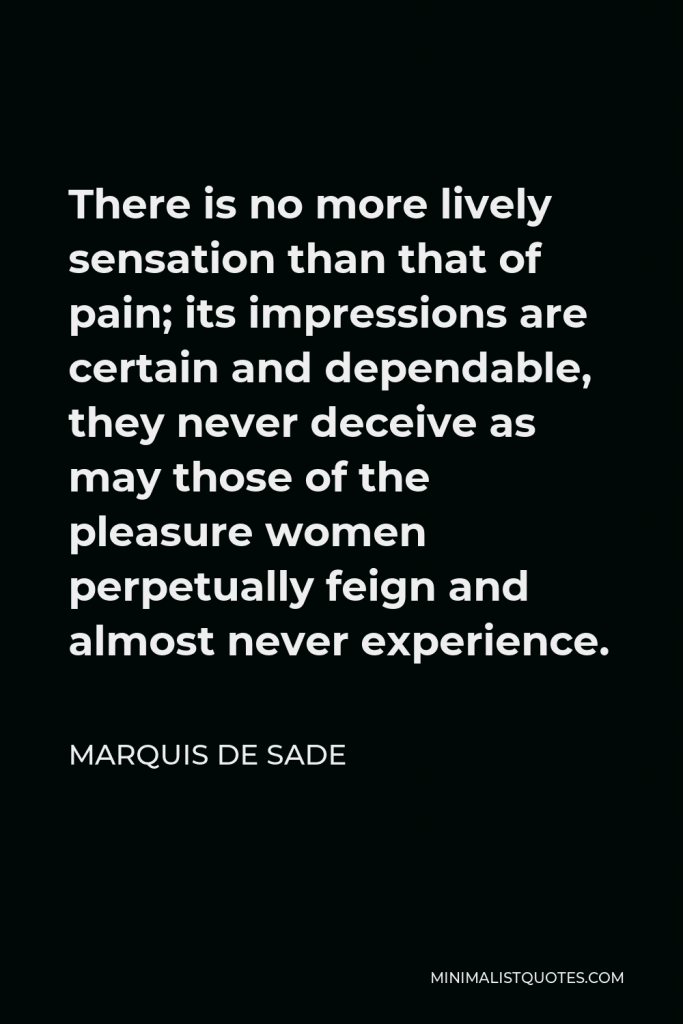 Marquis de Sade Quote - There is no more lively sensation than that of pain; its impressions are certain and dependable, they never deceive as may those of the pleasure women perpetually feign and almost never experience.