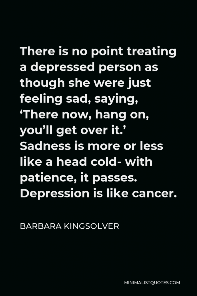 Barbara Kingsolver Quote - There is no point treating a depressed person as though she were just feeling sad, saying, ‘There now, hang on, you’ll get over it.’ Sadness is more or less like a head cold- with patience, it passes. Depression is like cancer.