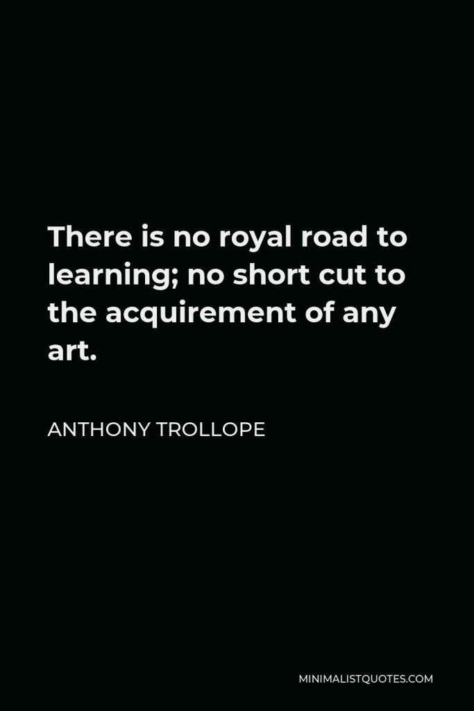 Anthony Trollope Quote - There is no royal road to learning; no short cut to the acquirement of any art.