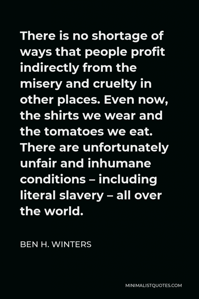 Ben H. Winters Quote - There is no shortage of ways that people profit indirectly from the misery and cruelty in other places. Even now, the shirts we wear and the tomatoes we eat. There are unfortunately unfair and inhumane conditions – including literal slavery – all over the world.