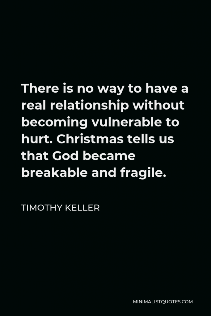 Timothy Keller Quote - There is no way to have a real relationship without becoming vulnerable to hurt. Christmas tells us that God became breakable and fragile.