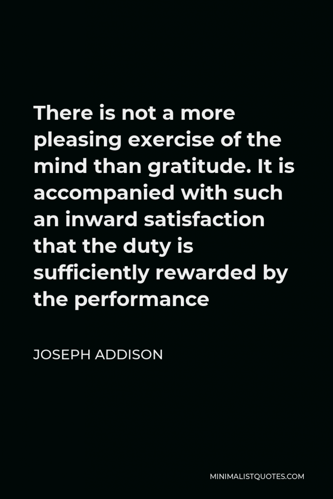 Joseph Addison Quote - There is not a more pleasing exercise of the mind than gratitude. It is accompanied with such an inward satisfaction that the duty is sufficiently rewarded by the performance