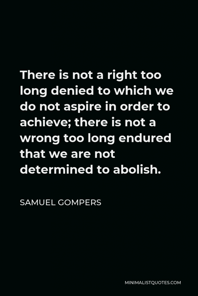 Samuel Gompers Quote - There is not a right too long denied to which we do not aspire in order to achieve; there is not a wrong too long endured that we are not determined to abolish.