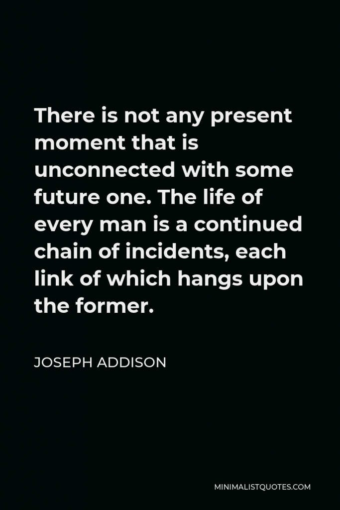 Joseph Addison Quote - There is not any present moment that is unconnected with some future one. The life of every man is a continued chain of incidents, each link of which hangs upon the former.