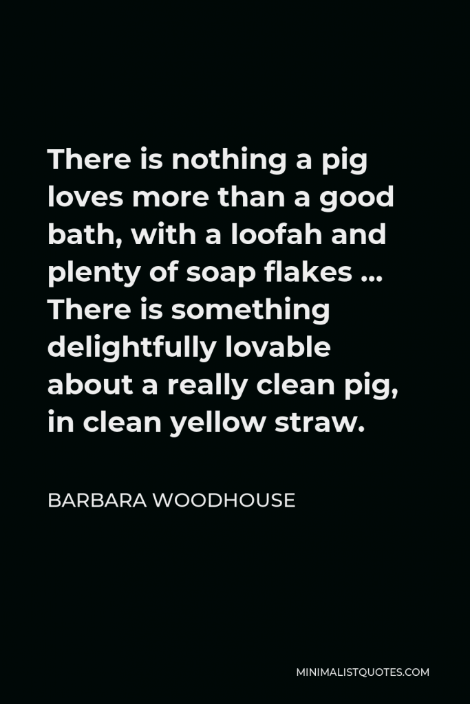 Barbara Woodhouse Quote - There is nothing a pig loves more than a good bath, with a loofah and plenty of soap flakes … There is something delightfully lovable about a really clean pig, in clean yellow straw.