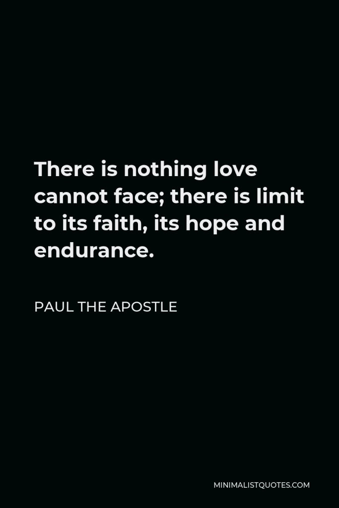 Paul the Apostle Quote - There is nothing love cannot face; there is limit to its faith, its hope and endurance.