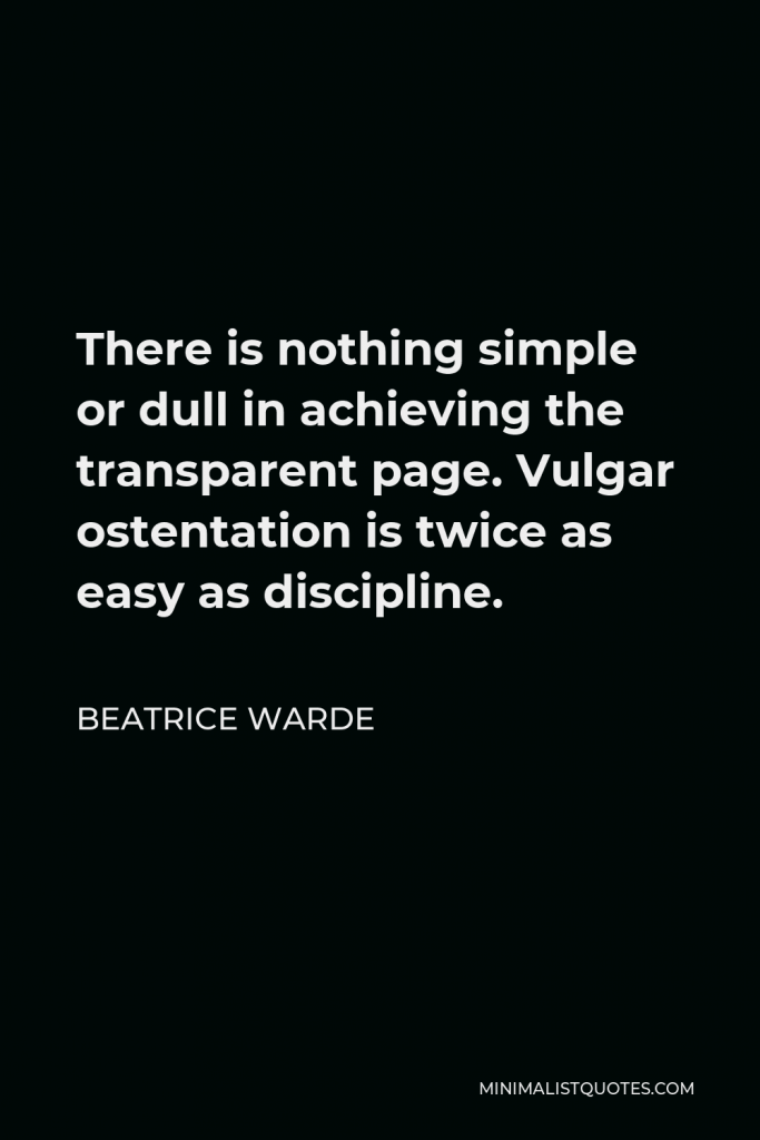 Beatrice Warde Quote - There is nothing simple or dull in achieving the transparent page. Vulgar ostentation is twice as easy as discipline.