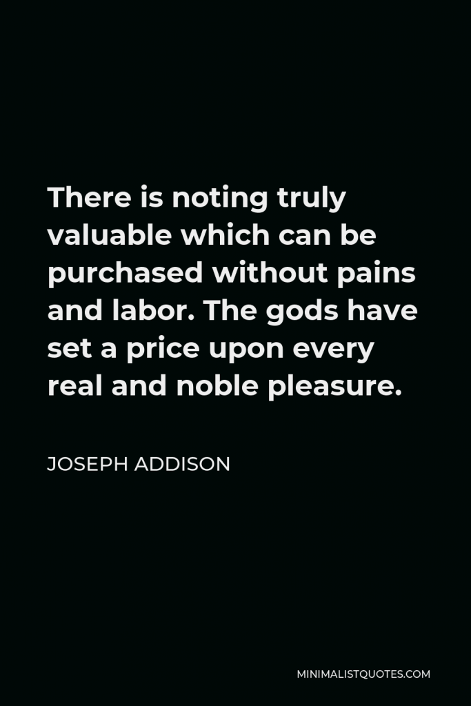 Joseph Addison Quote - There is noting truly valuable which can be purchased without pains and labor. The gods have set a price upon every real and noble pleasure.