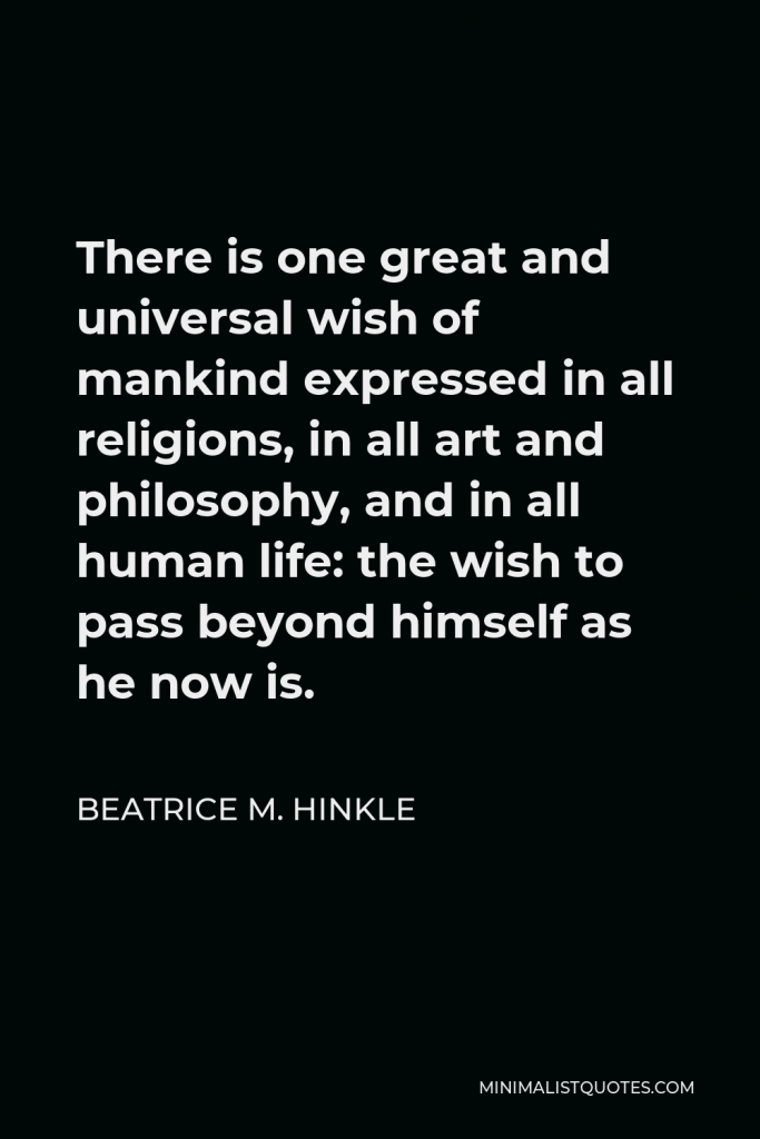 Beatrice M. Hinkle Quote - There is one great and universal wish of mankind expressed in all religions, in all art and philosophy, and in all human life: the wish to pass beyond himself as he now is.