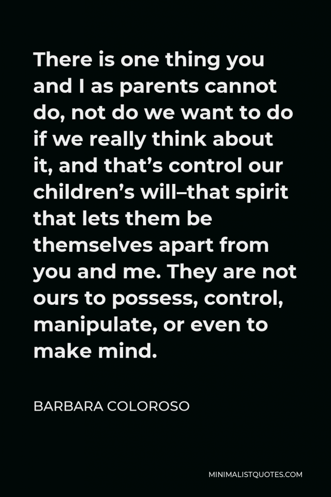 Barbara Coloroso Quote - There is one thing you and I as parents cannot do, not do we want to do if we really think about it, and that’s control our children’s will–that spirit that lets them be themselves apart from you and me. They are not ours to possess, control, manipulate, or even to make mind.
