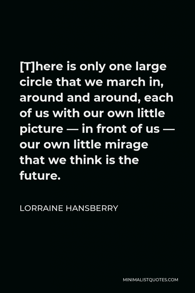 Lorraine Hansberry Quote - [T]here is only one large circle that we march in, around and around, each of us with our own little picture — in front of us — our own little mirage that we think is the future.