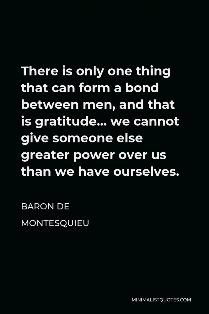 Baron de Montesquieu Quote - There is only one thing that can form a bond between men, and that is gratitude… we cannot give someone else greater power over us than we have ourselves.