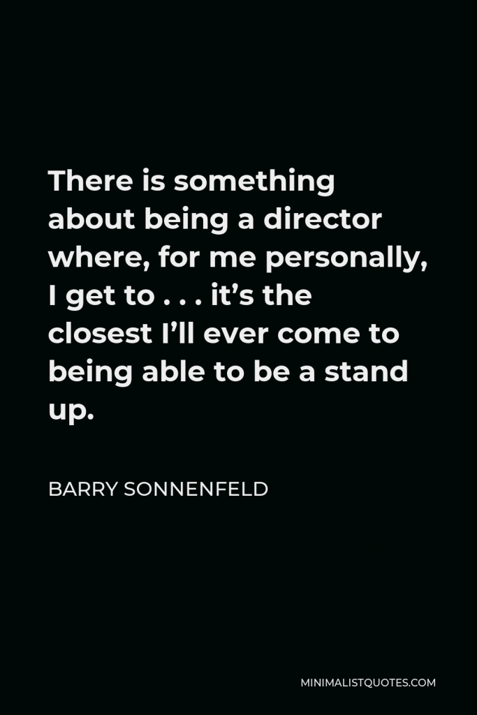 Barry Sonnenfeld Quote - There is something about being a director where, for me personally, I get to . . . it’s the closest I’ll ever come to being able to be a stand up.