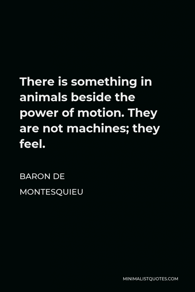 Baron de Montesquieu Quote - There is something in animals beside the power of motion. They are not machines; they feel.