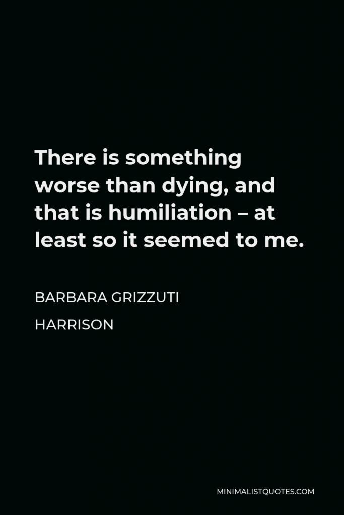 Barbara Grizzuti Harrison Quote - There is something worse than dying, and that is humiliation – at least so it seemed to me.