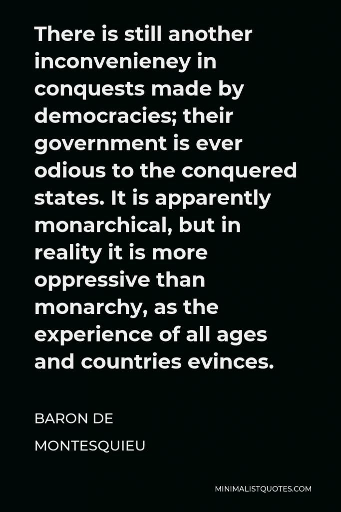 Baron de Montesquieu Quote - There is still another inconvenieney in conquests made by democracies; their government is ever odious to the conquered states. It is apparently monarchical, but in reality it is more oppressive than monarchy, as the experience of all ages and countries evinces.